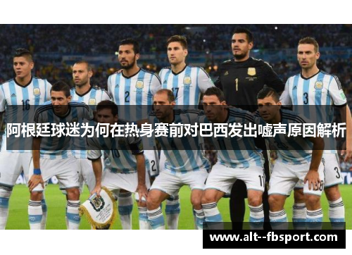 阿根廷球迷为何在热身赛前对巴西发出嘘声原因解析