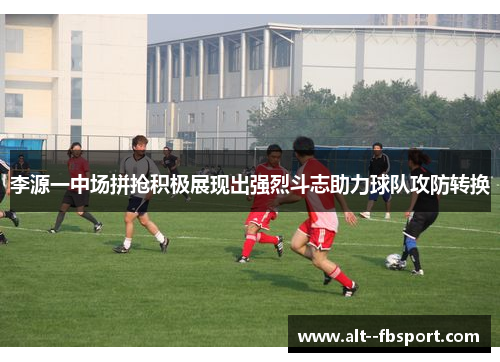 李源一中场拼抢积极展现出强烈斗志助力球队攻防转换 李源一中场拼抢积极展现出强烈斗志助力球队攻防转换